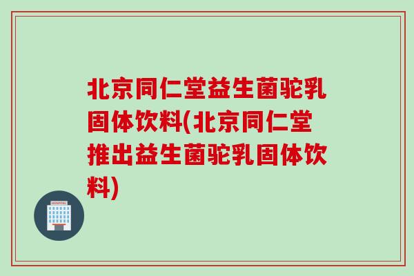 北京同仁堂益生菌驼乳固体饮料(北京同仁堂推出益生菌驼乳固体饮料)