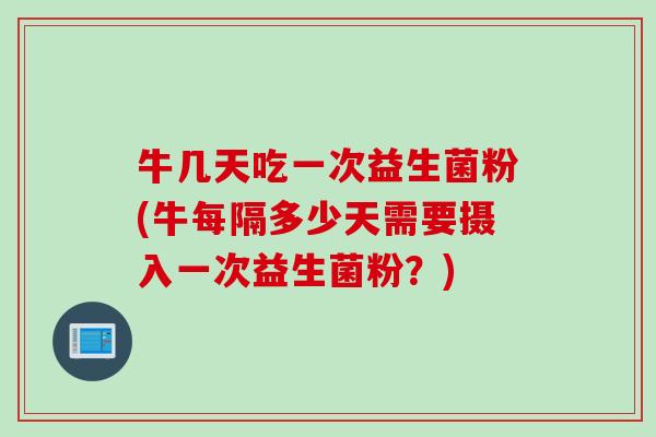 牛几天吃一次益生菌粉(牛每隔多少天需要摄入一次益生菌粉?) 牛几天吃一次益生菌粉(牛每隔多少天需要摄入一次益生菌粉?)