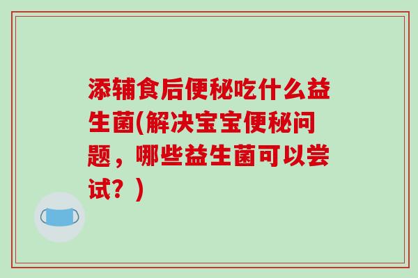 添辅食后便秘吃什么益生菌(解决宝宝便秘问题，哪些益生菌可以尝试？)
