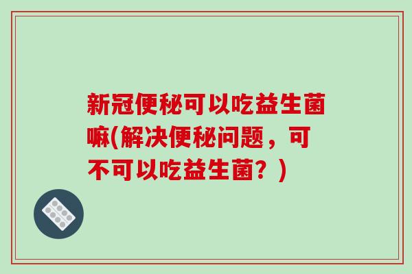 新冠便秘可以吃益生菌嘛(解决便秘问题，可不可以吃益生菌？)