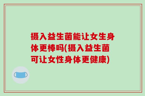 摄入益生菌能让女生身体更棒吗(摄入益生菌可让女性身体更健康)