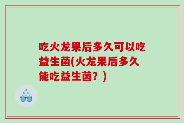 吃火龙果后多久可以吃益生菌(火龙果后多久能吃益生菌？)