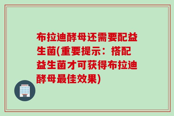 布拉迪酵母还需要配益生菌(重要提示：搭配益生菌才可获得布拉迪酵母佳效果)