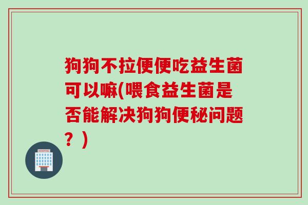 狗狗不拉便便吃益生菌可以嘛(喂食益生菌是否能解决狗狗便秘问题？)
