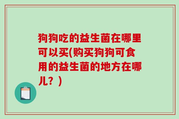 狗狗吃的益生菌在哪里可以买(购买狗狗可食用的益生菌的地方在哪儿？)