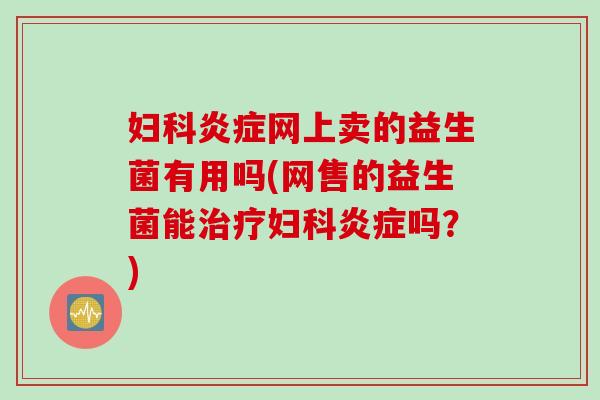 妇科炎症网上卖的益生菌有用吗(网售的益生菌能治疗妇科炎症吗？)