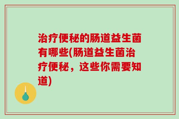 治疗便秘的肠道益生菌有哪些(肠道益生菌治疗便秘，这些你需要知道)