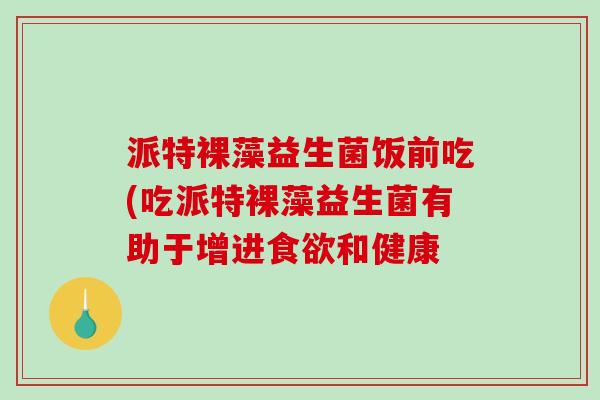 派特裸藻益生菌饭前吃(吃派特裸藻益生菌有助于增进食欲和健康