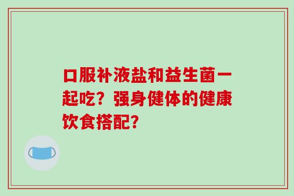 口服补液盐和益生菌一起吃？强身健体的健康饮食搭配？