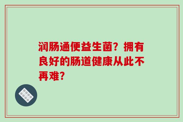 润肠通便益生菌?拥有良好的肠道健康从此不再难? 润肠通便益生菌?拥有良好的肠道健康从此不再难?