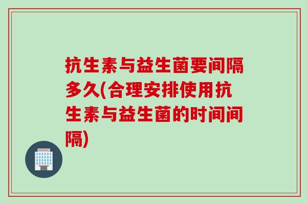 抗生素与益生菌要间隔多久(合理安排使用抗生素与益生菌的时间间隔)
