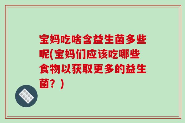 宝妈吃啥含益生菌多些呢(宝妈们应该吃哪些食物以获取更多的益生菌？)