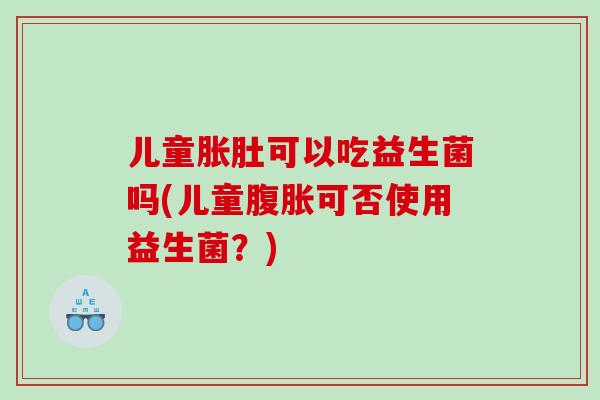 儿童胀肚可以吃益生菌吗(儿童腹胀可否使用益生菌？)