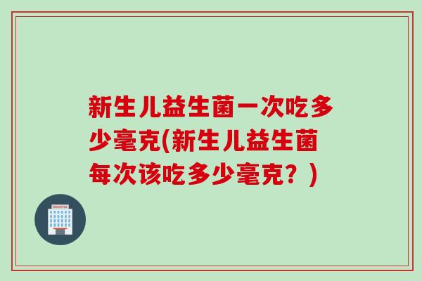 新生儿益生菌一次吃多少毫克(新生儿益生菌每次该吃多少毫克？)