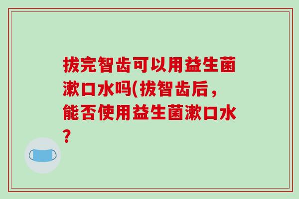 拔完智齿可以用益生菌漱口水吗(拔智齿后，能否使用益生菌漱口水？