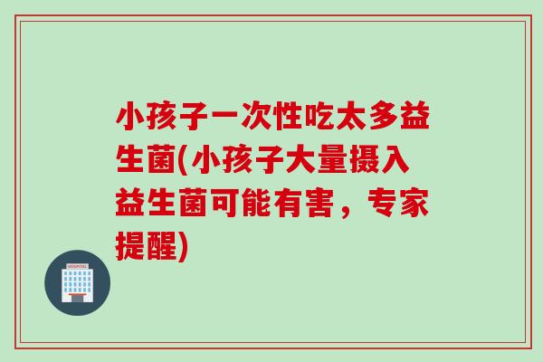 小孩子一次性吃太多益生菌(小孩子大量摄入益生菌可能有害,专家提醒) 小孩子一次性吃太多益生菌(小孩子大量摄入益生菌可能有害,专家提醒)