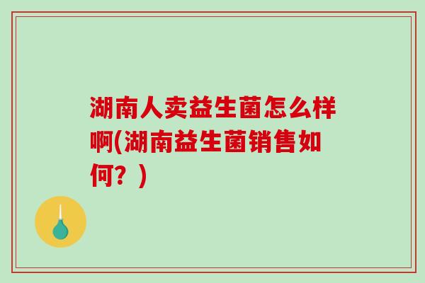 湖南人卖益生菌怎么样啊(湖南益生菌销售如何？)