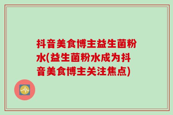 抖音美食博主益生菌粉水(益生菌粉水成为抖音美食博主关注焦点)
