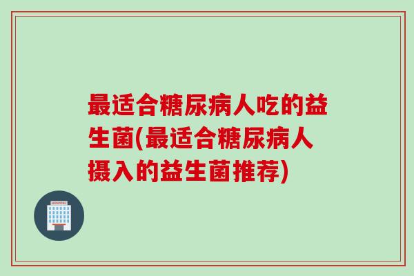 最适合糖尿病人吃的益生菌(最适合糖尿病人摄入的益生菌推荐)