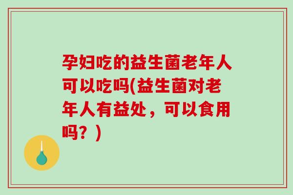 孕妇吃的益生菌老年人可以吃吗(益生菌对老年人有益处，可以食用吗？)