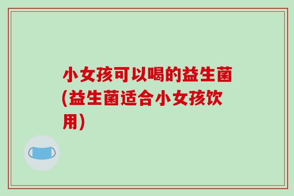 小女孩可以喝的益生菌(益生菌适合小女孩饮用)