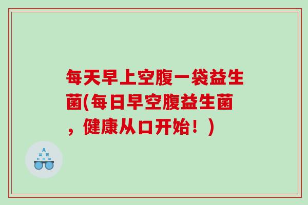 每天早上空腹一袋益生菌(每日早空腹益生菌，健康从口开始！)