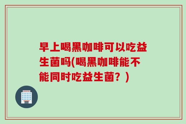 早上喝黑咖啡可以吃益生菌吗(喝黑咖啡能不能同时吃益生菌？)