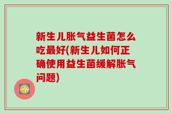 新生儿胀气益生菌怎么吃最好(新生儿如何正确使用益生菌缓解胀气问题)