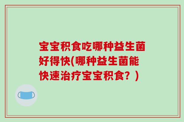宝宝积食吃哪种益生菌好得快(哪种益生菌能快速治疗宝宝积食？)