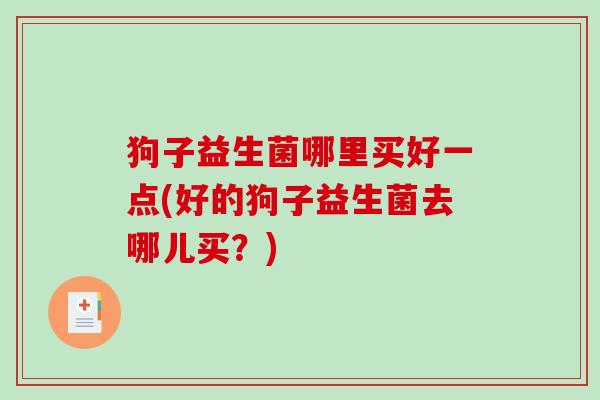 狗子益生菌哪里买好一点(好的狗子益生菌去哪儿买？)