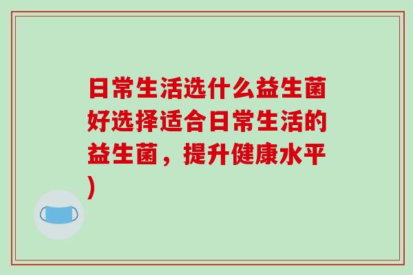 日常生活选什么益生菌好选择适合日常生活的益生菌,提升健康水平) 日常生活选什么益生菌好选择适合日常生活的益生菌,提升健康水平)