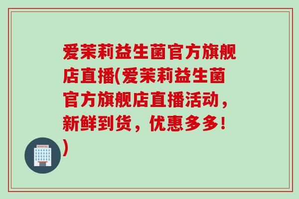 爱茉莉益生菌官方旗舰店直播(爱茉莉益生菌官方旗舰店直播活动，新鲜到货，优惠多多！)