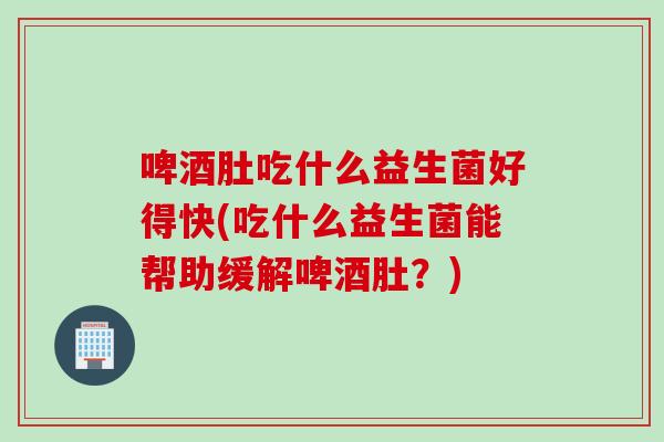 啤酒肚吃什么益生菌好得快(吃什么益生菌能帮助缓解啤酒肚？)