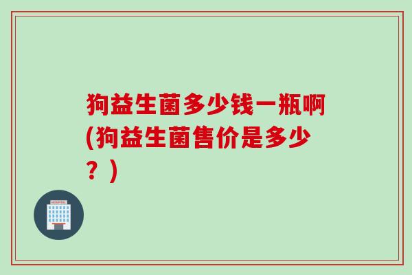 狗益生菌多少钱一瓶啊(狗益生菌售价是多少？)