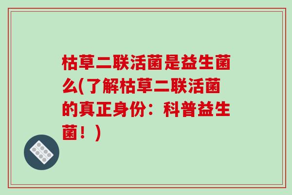 枯草二联活菌是益生菌么(了解枯草二联活菌的真正身份：科普益生菌！)