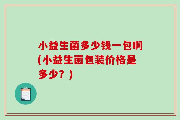 小益生菌多少钱一包啊(小益生菌包装价格是多少？)