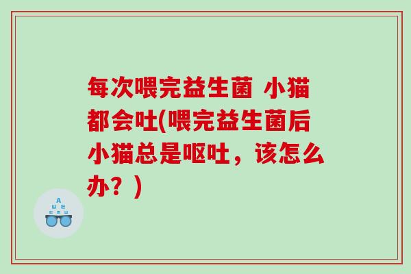 每次喂完益生菌 小猫都会吐(喂完益生菌后小猫总是呕吐，该怎么办？)