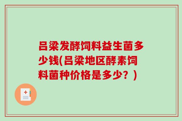 吕梁发酵饲料益生菌多少钱(吕梁地区酵素饲料菌种价格是多少？)
