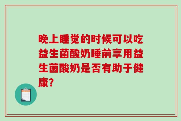 晚上睡觉的时候可以吃益生菌酸奶睡前享用益生菌酸奶是否有助于健康？