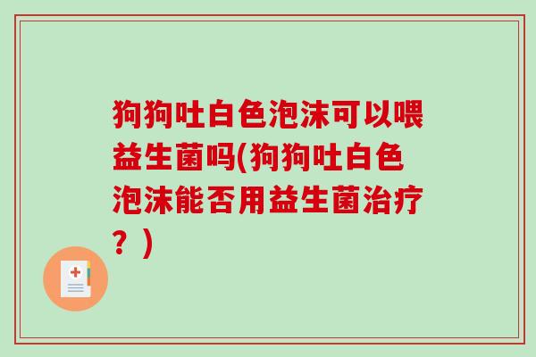 狗狗吐白色泡沫可以喂益生菌吗(狗狗吐白色泡沫能否用益生菌?) 狗狗吐白色泡沫可以喂益生菌吗(狗狗吐白色泡沫能否用益生菌?)