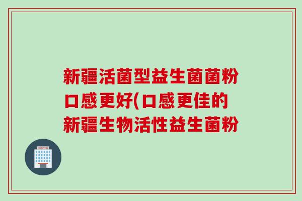 新疆活菌型益生菌菌粉口感更好(口感更佳的新疆生物活性益生菌粉