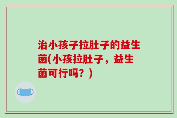 治小孩子拉肚子的益生菌(小孩拉肚子，益生菌可行吗？)