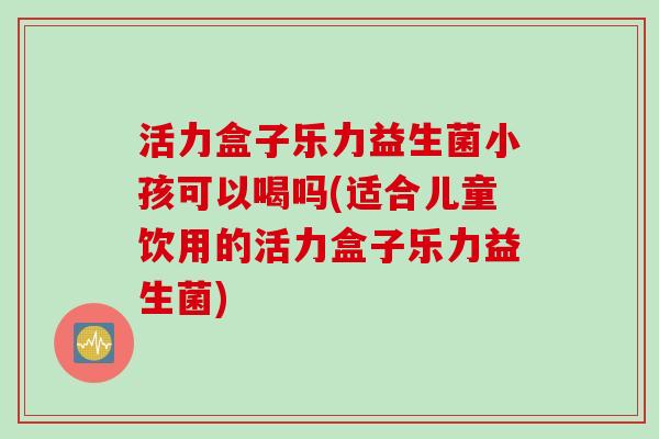 活力盒子乐力益生菌小孩可以喝吗(适合儿童饮用的活力盒子乐力益生菌)