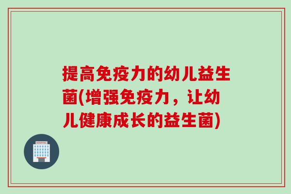 提高免疫力的幼儿益生菌(增强免疫力，让幼儿健康成长的益生菌)
