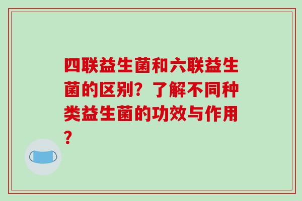 四联益生菌和六联益生菌的区别？了解不同种类益生菌的功效与作用？