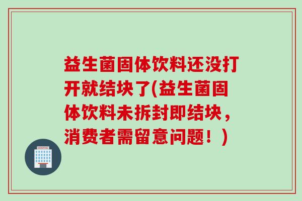 益生菌固体饮料还没打开就结块了(益生菌固体饮料未拆封即结块，消费者需留意问题！)