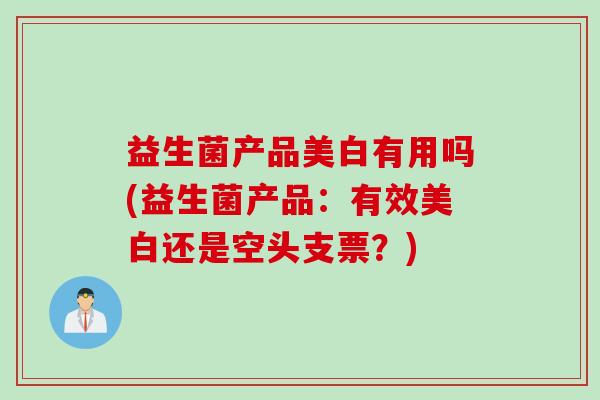 益生菌产品美白有用吗(益生菌产品:有效美白还是空头支票?) 益生菌产品美白有用吗(益生菌产品:有效美白还是空头支票?)