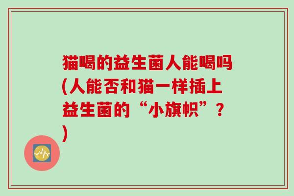 猫喝的益生菌人能喝吗(人能否和猫一样插上益生菌的“小旗帜”？)