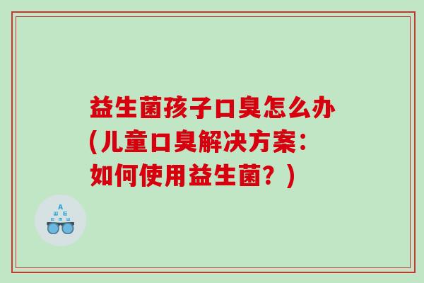 益生菌孩子口臭怎么办(儿童口臭解决方案：如何使用益生菌？)