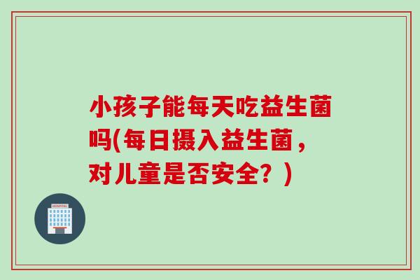 小孩子能每天吃益生菌吗(每日摄入益生菌，对儿童是否安全？)